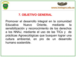 7. OBJETIVO GENERAL

Promover el desarrollo integral en la comunidad
Educativa     Nuevo     Oriente,  mediante     la
sensibilización y reconocimiento de los derechos
a los NNAJ, mediante el uso de las TICs y de
prácticas Agroecológicas que busquen lograr una
cultura ambiental, en pro de un desarrollo
humano sostenible.
 