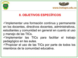8. OBJETIVOS ESPECÍFICOS

Implementar una formación continua y permanente
en los docentes, directivos docentes, administrativos,
estudiantes y comunidad en general en cuanto al uso
y manejo de las TICs.
Implementar las TICs para facilitar el trabajo
pedagógico en las aulas.
Propiciar el uso de las TICs por parte de todos los
miembros de la comunidad educativa.
 