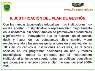 9. JUSTIFICACIÓN DEL PLAN DE GESTIÓN.
Con las nuevas tecnologías educativas, las instituciones hoy
en día aportan un significativo y representativo mejoramiento
en la academia, así como también se promueven aprendizajes
significativos e innovadores que se buscan en el pensar,
decir y hacer de los estudiantes .Este cambio viene
revolucionando a las nuevas generaciones en el manejo de las
TICs en los centros e instituciones educativas, en la redes
sociales en los programas nacionales de uso y medios
tecnológicos      donde se propende por el mejoramiento
institucional teniendo en cuenta todas las políticas educativas
que promueve el estado como el plan nacional decenal 2006-
2016.
 