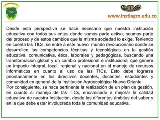 Desde esta perspectiva se hace necesario que nuestra institución
educativa con todos sus entes donde somos parte activa, seamos parte
del proceso y de estos cambios que la misma sociedad lo exige. Teniendo
en cuenta las TICs, se entre a este nuevo mundo revolucionario donde se
desarrollen las competencias técnicas y tecnológicas en la gestión
educativa, comunicativa, ética, laborales y pedagógicas, buscando una
transformación global y un cambio profesional e institucional que genere
un impacto integral, local, regional y nacional en el manejo de recursos
informáticos en cuanto al uso de las TICs. Esto debe lograrse
prioritariamente en los directivos docentes, docentes, estudiantes y
comunidad en general de la Institución Agroecológica Nuevo Oriente.
Por consiguiente, se hace pertinente la realización de un plan de gestión,
en cuanto al manejo de las TICs, encaminado a mejorar la calidad
educativa de nuestra Institución, desde los diferentes ámbitos del saber y
en la que debe estar involucrada toda la comunidad educativa.
 