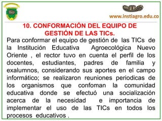 10. CONFORMACIÓN DEL EQUIPO DE
              GESTIÓN DE LAS TICs.
Para conformar el equipo de gestión de las TICs de
la Institución Educativa     Agroecológica Nuevo
Oriente , el rector tuvo en cuenta el perfil de los
docentes, estudiantes, padres de familia y
exalumnos, considerando sus aportes en el campo
informático; se realizaron reuniones periodicas de
los organismos que confoman la comunidad
educativa donde se efectuó una socialización
acerca de la necesidad          e importancia de
implementar el uso de las TICs en todos los
procesos educativos .
 