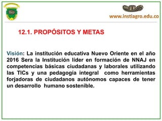 12.1. PROPÓSITOS Y METAS


Visión: La institución educativa Nuevo Oriente en el año
2016 Sera la Institución líder en formación de NNAJ en
competencias básicas ciudadanas y laborales utilizando
las TICs y una pedagogía integral como herramientas
forjadoras de ciudadanos autónomos capaces de tener
un desarrollo humano sostenible.
 