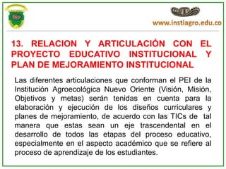 13. RELACION Y ARTICULACIÓN CON EL
PROYECTO EDUCATIVO INSTITUCIONAL Y
PLAN DE MEJORAMIENTO INSTITUCIONAL
Las diferentes articulaciones que conforman el PEI de la
Institución Agroecológica Nuevo Oriente (Visión, Misión,
Objetivos y metas) serán tenidas en cuenta para la
elaboración y ejecución de los diseños curriculares y
planes de mejoramiento, de acuerdo con las TICs de tal
manera que estas sean un eje trascendental en el
desarrollo de todos las etapas del proceso educativo,
especialmente en el aspecto académico que se refiere al
proceso de aprendizaje de los estudiantes.
 