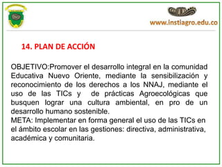 14. PLAN DE ACCIÓN

OBJETIVO:Promover el desarrollo integral en la comunidad
Educativa Nuevo Oriente, mediante la sensibilización y
reconocimiento de los derechos a los NNAJ, mediante el
uso de las TICs y de prácticas Agroecológicas que
busquen lograr una cultura ambiental, en pro de un
desarrollo humano sostenible.
META: Implementar en forma general el uso de las TICs en
el ámbito escolar en las gestiones: directiva, administrativa,
académica y comunitaria.
 