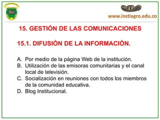 15. GESTIÓN DE LAS COMUNICACIONES

15.1. DIFUSIÓN DE LA INFORMACIÓN.

A. Por medio de la página Web de la institución.
B. Utilización de las emisoras comunitarias y el canal
   local de televisión.
C. Socialización en reuniones con todos los miembros
   de la comunidad educativa.
D. Blog Institucional.
 