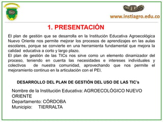 1. PRESENTACIÓN
El plan de gestión que se desarrolla en la Institución Educativa Agroecológica
Nuevo Oriente nos permite mejorar los procesos de aprendizajes en las aulas
escolares, porque se convierte en una herramienta fundamental que mejora la
calidad educativa a corto y largo plazo.
El plan de gestión de las TICs nos sirve como un elemento dinamizador del
proceso, teniendo en cuenta las necesidades e intereses individuales y
colectivos   de nuestra comunidad, aprovechando que nos permite el
mejoramiento continuo en la articulación con el PEI.

    DESARROLLO DEL PLAN DE GESTIÓN DEL USO DE LAS TIC’s

  Nombre de la Institución Educativa: AGROECOLÓGICO NUEVO
  ORIENTE
  Departamento: CÓRDOBA
  Municipio: TIERRALTA
 