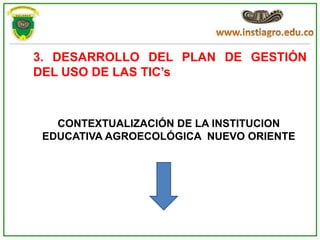 3. DESARROLLO DEL PLAN DE GESTIÓN
DEL USO DE LAS TIC’s



   CONTEXTUALIZACIÓN DE LA INSTITUCION
 EDUCATIVA AGROECOLÓGICA NUEVO ORIENTE
 