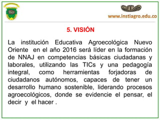 5. VISIÓN

La institución Educativa Agroecológica Nuevo
Oriente en el año 2016 será líder en la formación
de NNAJ en competencias básicas ciudadanas y
laborales, utilizando las TICs y una pedagogía
integral, como herramientas forjadoras de
ciudadanos autónomos, capaces de tener un
desarrollo humano sostenible, liderando procesos
agroecológicos, donde se evidencie el pensar, el
decir y el hacer .
 