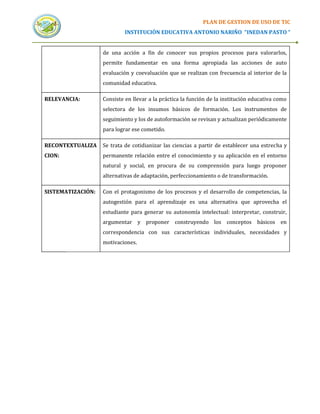 PLAN DE GESTION DE USO DE TIC
                            INSTITUCIÓN EDUCATIVA ANTONIO NARIÑO “INEDAN PASTO “


                   de una acción a fin de conocer sus propios procesos para valorarlos,
                   permite fundamentar en una forma apropiada las acciones de auto
                   evaluación y coevaluación que se realizan con frecuencia al interior de la
                   comunidad educativa.

RELEVANCIA:        Consiste en llevar a la práctica la función de la institución educativa como
                   selectora de los insumos básicos de formación. Los instrumentos de
                   seguimiento y los de autoformación se revisan y actualizan periódicamente
                   para lograr ese cometido.

RECONTEXTUALIZA    Se trata de cotidianizar las ciencias a partir de establecer una estrecha y
CION:              permanente relación entre el conocimiento y su aplicación en el entorno
                   natural y social, en procura de su comprensión para luego proponer
                   alternativas de adaptación, perfeccionamiento o de transformación.

SISTEMATIZACIÓN:   Con el protagonismo de los procesos y el desarrollo de competencias, la
                   autogestión para el aprendizaje es una alternativa que aprovecha el
                   estudiante para generar su autonomía intelectual: interpretar, construir,
                   argumentar y proponer construyendo los conceptos básicos en
                   correspondencia con sus características individuales, necesidades y
                   motivaciones.
 