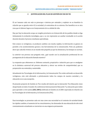 PLAN DE GESTION DE USO DE TIC
                                 INSTITUCIÓN EDUCATIVA ANTONIO NARIÑO “INEDAN PASTO “


                     2    JUSTIFICACION DEL PLAN DE GESTIÓN DE USO DE TIC




El ser humano cada vez más se preocupa e interesa por entender y explotar en su beneficio la
relación que se guarda entre él, la sociedad y la naturaleza de su entorno. Ese beneficio no es otra
cosa que el obtener logros en el mejoramiento de su calidad de vida.


Hoy por hoy la educación ocupa un renglón prioritario en el desarrollo de los pueblos donde se liga
íntimamente la evolución tecnológica, que a su vez representa un auxiliar invaluable en la acción
docente durante el proceso enseñanza-aprendizaje.


Este avance es vertiginoso, se producen cambios con mucha rapidez, la información se genera en
paralelo a los acontecimientos gracias a las herramientas de la comunicación. Visto así, podemos
decir que cada día vivimos en un mundo más pequeño ya que las distancias y los tiempos se acortan.


Lo anterior nos provoca una pregunta más; ¿qué sucede con la actualización profesional de ese
protagonista de la educación llamado maestro?


La respuesta que obtenemos es: Debemos animarlo, propiciarle e inducirle para que se amalgame
en la dinámica universal del proceso educativo y elevar sus niveles de competitividad, que su
preparación sea sostenida y sustentable.


Actualmente las Tecnologías de la Información y la Comunicación Tics están sufriendo un desarrollo
vertiginoso, esto está afectando a prácticamente todos los campos de nuestra sociedad, y la
educación no es una excepción.


El presente proyecto de Gestión en Tics resulta del interés que la interacción Tics-Educación viene
despertando en todo el mundo. En conferencia Internacional de Educación "La educación para todos
para aprender a vivir juntos (CIE, 2001) celebrada en Ginebra en el 2001 expresaba en relación con
las Tecnologías de la Información y la Comunicación (TIC).



Esas tecnologías se presentan cada vez mas como una necesidad en el contexto de sociedad donde
los rápidos cambios, el aumento de los conocimientos y las demandas de una educación de alto nivel
constantemente actualizada se convierten en una exigencia permanente.
 