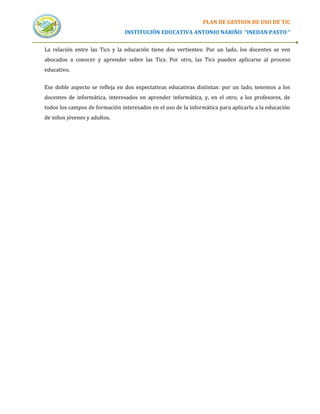 PLAN DE GESTION DE USO DE TIC
                                INSTITUCIÓN EDUCATIVA ANTONIO NARIÑO “INEDAN PASTO “


La relación entre las Tics y la educación tiene dos vertientes: Por un lado, los docentes se ven
abocados a conocer y aprender sobre las Tics. Por otro, las Tics pueden aplicarse al proceso
educativo.


Ese doble aspecto se refleja en dos expectativas educativas distintas: por un lado, tenemos a los
docentes de informática, interesados en aprender informática, y, en el otro, a los profesores, de
todos los campos de formación interesados en el uso de la informática para aplicarla a la educación
de niños jóvenes y adultos.
 