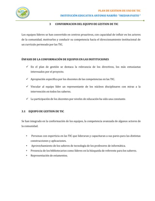 PLAN DE GESTION DE USO DE TIC
                                    INSTITUCIÓN EDUCATIVA ANTONIO NARIÑO “INEDAN PASTO “


                          3    CONFORMACION DEL EQUIPO DE GESTION DE TIC


Los equipos líderes se han convertido en centros proactivos, con capacidad de influir en los actores
de la comunidad, motivarlos y conducir su competencia hacia el direccionamiento institucional de
un currículo permeado por las TIC.




ÉNFASIS DE LA CONFORMACIÓN DE EQUIPOS EN LAS INSTITUCIONES

       En el plan de gestión se destaca la relevancia de los directivos, los más entusiastas
           interesados por el proyecto.

       Apropiación especifica por los docentes de las competencias en las TIC.

       Vincular al equipo líder un representante de los núcleos disciplinares con miras a la
           intervención en todos los saberes.

       La participación de los docentes por niveles de educación ha sido una constante.



3.1       EQUIPO DE GESTION DE TIC


Se han integrado en la conformación de los equipos, la competencia avanzada de algunos actores de
la comunidad.


      •    Personas con experticia en las TIC que lideraran y capacitaran a sus pares para las distintas
           construcciones y aplicaciones.
      •    Aprovechamiento de los saberes de tecnología de los profesores de informática.
      •    Presencia de los bibliotecarios como líderes en la búsqueda de referente para los saberes.
      •    Representación de estamentos.
 