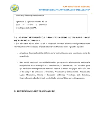 PLAN DE GESTION DE USO DE TIC
                                 INSTITUCIÓN EDUCATIVA ANTONIO NARIÑO “INEDAN PASTO “


   directivo y docente y administrativo.


   Optimizar el aprovechamiento de las
   aulas   de    Sistemas    y   ambientes
   tecnológicos de la INEDAN.




5.3   RELACION Y ARTICULACIÓN CON EL PROYECTO EDUCATIVO INSTITUCIONAL Y PLAN DE
MEJORAMIENTO INSTITUCIONAL
El plan de Gestión de uso de la Tics en la Institución educativa Antonio Nariño guarda estrecha
relación con los ordenadores del proyecto Educativo Institucional en los siguientes aspectos:


   1. Actualiza y dinamiza la visión sistémica de la Institución como una organización social de
       aprendizaje.


   2. Hace posible y mejora la operatividad diacrítica que caracteriza a la institución mediante la
       incorporación de las tecnologías de la comunicación y la información a cada una de las guías
       que de acuerdo a la organización curricular orientan el trabajo pedagógico desde cada uno
       de los campos de formación: Sociopolítico, Pensamiento y Comunicación , Pensamiento
       Lógico Matemático, Ciencia y Educación ambiental, Tecnología, Vida Cotidiana,
       Emprendimiento y Productividad, sensibilidad y artística, lúdica recreación y deporte.




5.4 PLANIFICACIÓN DEL PLAN DE GESTIÓN DE TIC
 