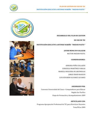 PLAN DE GESTION DE USO DE TIC
INSTITUCIÓN EDUCATIVA ANTONIO NARIÑO “INEDAN PASTO “




                          DESARROLLO DEL PLAN DE GESTION

                                                 DE USO DE TIC

INSTITUCIÓN EDUCATIVA ANTONIO NARIÑO “INEDAN PASTO “


                                   JAVIER MONCAYO SALAZAR
                                        RECTOR INEDAN PASTO.


                                             COORDINADORES:


                                      ADRIANA PEÑA COLLAZOS
                                 CONSUELO MARTÍNEZ VARGAS
                            MARIELA NOGUERA DE ARCINIEGAS
                                         JORGE ERASO RIASCOS
                             LUIS EDUARDO ALVAREZ ALVAREZ




                                             ASESORADO POR:
     Convenio Universidad del Cauca –Computadores para Educar
                                             Región Sur Pacífico
                    Etapa de Formación y Acompañamiento 2009


                                            ARTICULADO CON:
Programa Apropiación Profesional de TIC para Directivos Docentes
                                               TemaTICas 2009
 