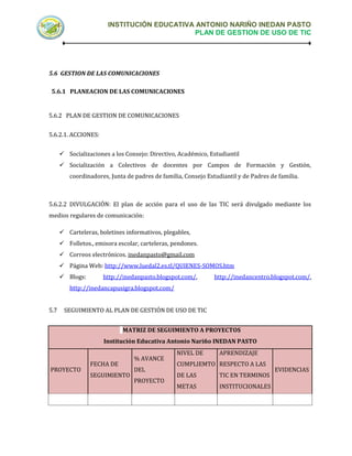 INSTITUCIÓN EDUCATIVA ANTONIO NARIÑO INEDAN PASTO
                                            PLAN DE GESTION DE USO DE TIC




5.6 GESTION DE LAS COMUNICACIONES

5.6.1 PLANEACION DE LAS COMUNICACIONES


5.6.2 PLAN DE GESTION DE COMUNICACIONES


5.6.2.1. ACCIONES:


       Socializaciones a los Consejo: Directivo, Académico, Estudiantil
       Socialización a Colectivos de docentes por Campos de Formación y Gestión,
         coordinadores, Junta de padres de familia, Consejo Estudiantil y de Padres de familia.



5.6.2.2 DIVULGACIÓN: El plan de acción para el uso de las TIC será divulgado mediante los
medios regulares de comunicación:

       Carteleras, boletines informativos, plegables,
       Folletos., emisora escolar, carteleras, pendones.
       Correos electrónicos. inedanpasto@gmail.com
       Página Web: http://www.luedal2.es.tl/QUIENES-SOMOS.htm
       Blogs:        http://inedanpasto.blogspot.com/,        http://inedancentro.blogspot.com/,
         http://inedancapusigra.blogspot.com/


5.7    SEGUIMIENTO AL PLAN DE GESTIÓN DE USO DE TIC


                             MATRIZ DE SEGUIMIENTO A PROYECTOS
                      Institución Educativa Antonio Nariño INEDAN PASTO
                                                 NIVEL DE        APRENDIZAJE
                                 % AVANCE
                 FECHA DE                        CUMPLIEMTO RESPECTO A LAS
PROYECTO                         DEL                                                  EVIDENCIAS
                 SEGUIMIENTO                     DE LAS          TIC EN TERMINOS
                                 PROYECTO
                                                 METAS           INSTITUCIONALES
 