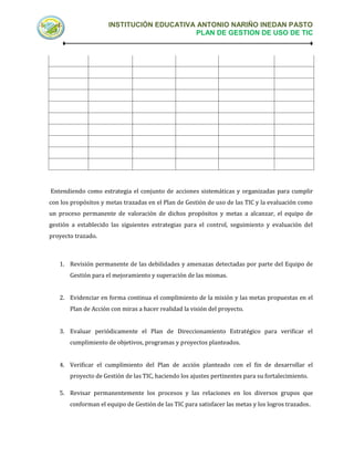 INSTITUCIÓN EDUCATIVA ANTONIO NARIÑO INEDAN PASTO
                                          PLAN DE GESTION DE USO DE TIC




Entendiendo como estrategia el conjunto de acciones sistemáticas y organizadas para cumplir
con los propósitos y metas trazadas en el Plan de Gestión de uso de las TIC y la evaluación como
un proceso permanente de valoración de dichos propósitos y metas a alcanzar, el equipo de
gestión a establecido las siguientes estrategias para el control, seguimiento y evaluación del
proyecto trazado.



   1. Revisión permanente de las debilidades y amenazas detectadas por parte del Equipo de
       Gestión para el mejoramiento y superación de las mismas.


   2. Evidenciar en forma continua el complimiento de la misión y las metas propuestas en el
       Plan de Acción con miras a hacer realidad la visión del proyecto.


   3. Evaluar periódicamente el Plan de Direccionamiento Estratégico para verificar el
       cumplimiento de objetivos, programas y proyectos planteados.


   4. Verificar el cumplimiento del Plan de acción planteado con el fin de desarrollar el
       proyecto de Gestión de las TIC, haciendo los ajustes pertinentes para su fortalecimiento.

   5. Revisar permanentemente los procesos y las relaciones en los diversos grupos que
       conforman el equipo de Gestión de las TIC para satisfacer las metas y los logros trazados.
 