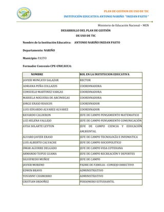 PLAN DE GESTION DE USO DE TIC
                             INSTITUCIÓN EDUCATIVA ANTONIO NARIÑO “INEDAN PASTO “


                                                      Ministerio de Educación Nacional – MEN
                           DESARROLLO DEL PLAN DE GESTIÓN
                                      DE USO DE TIC

Nombre de la Institución Educativa:   ANTONIO NARIÑO INEDAN PASTO

Departamento: NARIÑO

Municipio: PASTO

Formador Convenio CPE-UNICAUCA:

     NOMBRE                              ROL EN LA INSTITUCION EDUCATIVA
JAVIER MONCAYO SALAZAR                   RECTOR

ADRIANA PEÑA COLLAZOS                    COORDINADORA
CONSUELO MARTINEZ VARGAS                 COORDINADORA
MARIELA NOGUERA DE ARCINIEGAS            COORDINADORA
JORGE ERASO RIASCOS                      COORDINADOR

LUIS EDUARDO ALVAREZ ALVAREZ             COORDINADOR
BAYARDO CALDERON                         JEFE DE CAMPO PENSAMIENTO MATEMATICO
LUZ HELENA VALLEJO                       JEFE DE CAMPO PENSAMIENTO COMUNICACIÓN
AYDA SOLARTE LEYTON                      JEFE   DE   CAMPO   CIENCIA   Y   EDUCACIÓN
                                         AM,BIENTAL
ALVARO JAVIER ERASO                      JEFE DE CAMPO TECNOLOGÍA E INFOMATICA
LUIS ALBERTO CALVACHE                    JEFE DE CAMPO SOCIOPOLITICO
OMAR AGUIRRE DELGADO                     JEFE DE CAMPO VIDA COTIDIANA
ARMANDO TUPUE GUAMA                      JEFE DE CAMPO RECREACIÓN Y DEPORTES
SIGUIFREDO MUÑOZ                         JEFE DE CAMPO
JAVIER MORENO                            PADRE DE FAMILIA - CONSEJO DIRECTIVO
EDWIN BRAVO                              ADMINISTRATIVO
YOVANNY CHAMORRO                         ADMINISTRATIVO
CRISTIAN ORDOÑEZ                         PERSONERO ESTUDIANTIL
 