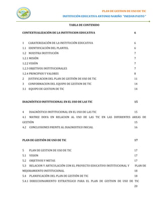 PLAN DE GESTION DE USO DE TIC
                             INSTITUCIÓN EDUCATIVA ANTONIO NARIÑO “INEDAN PASTO “


                                  TABLA DE CONTENIDO

CONTEXTUALIZACIÓN DE LA INSTITUCION EDUCATIVA                                6


1     CARATERIZACIÓN DE LA INSTITUCIÓN EDUCATIVA                             6
1.1 IDENTIFICACIÓN DEL PLANTEL                                               6
1.2 NUESTRA INSTITUCIÓN                                                      7
1.2.1 MISIÓN                                                                 7
1.2.2 VISIÓN                                                                 7
1.2.3 OBJETIVOS INSTITUCIONALES                                              7
1.2.4 PRINCIPIOS Y VALORES                                                   8
2     JUSTIFICACION DEL PLAN DE GESTIÓN DE USO DE TIC                        11
3     CONFORMACION DEL EQUIPO DE GESTION DE TIC                              14
3.1 EQUIPO DE GESTION DE TIC                                                 14



DIAGNÓSTICO INSTITUCIONAL EN EL USO DE LAS TIC                               15


4     DIAGNÓSTICO INSTITUCIONAL EN EL USO DE LAS TIC                         15
4.1   MATRIZ DOFA EN RELACION AL USO DE LAS TIC EN LAS DIFERENTES AREAS DE
GESTIÓN                                                                      15
4.2   CONCLUSIONES FRENTE AL DIAGNOSTICO INICIAL                             16



PLAN DE GESTIÓN DE USO DE TIC                                                17


5     PLAN DE GESTION DE USO DE TIC                                          17
5.1   VISION                                                                 17
5.2   OBJETIVOS Y METAS                                                      17
5.3   RELACION Y ARTICULACIÓN CON EL PROYECTO EDUCATIVO INSTITUCIONAL Y      PLAN DE
MEJORAMIENTO INSTITUCIONAL                                                   18
5.4   PLANIFICACIÓN DEL PLAN DE GESTIÓN DE TIC                               18
5.4.1 DIRECCIONAMIENTO ESTRATEGICO PARA EL PLAN DE GESTION DE USO DE TIC
                                                                             20
 