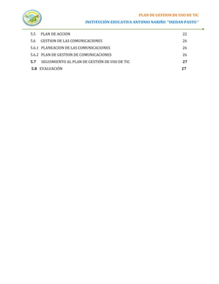 PLAN DE GESTION DE USO DE TIC
                           INSTITUCIÓN EDUCATIVA ANTONIO NARIÑO “INEDAN PASTO “


5.5   PLAN DE ACCION                                                      22
5.6   GESTION DE LAS COMUNICACIONES                                       26
5.6.1 PLANEACION DE LAS COMUNICACIONES                                    26
5.6.2 PLAN DE GESTION DE COMUNICACIONES                                   26
5.7   SEGUIMIENTO AL PLAN DE GESTIÓN DE USO DE TIC                        27
5.8 EVALUACIÓN                                                           27
 