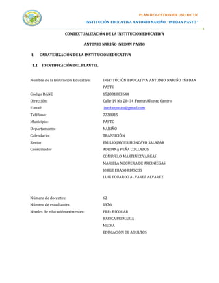 PLAN DE GESTION DE USO DE TIC
                                   INSTITUCIÓN EDUCATIVA ANTONIO NARIÑO “INEDAN PASTO “


                    CONTEXTUALIZACIÓN DE LA INSTITUCION EDUCATIVA

                               ANTONIO NARIÑO INEDAN PASTO

1     CARATERIZACIÓN DE LA INSTITUCIÓN EDUCATIVA

1.1    IDENTIFICACIÓN DEL PLANTEL


Nombre de la Institución Educativa:        INSTITUCIÓN EDUCATIVA ANTONIO NARIÑO INEDAN
                                           PASTO
Código DANE                                152001003644
Dirección:                                 Calle 19 No 28- 34 Frente Alkosto Centro
E-mail:                                    inedanpasto@gmail.com
Teléfono:                                  7228915
Municipio:                                 PASTO
Departamento:                              NARIÑO
Calendario:                                TRANSICIÓN
Rector:                                    EMILIO JAVIER MONCAYO SALAZAR
Coordinador                                ADRIANA PEÑA COLLAZOS
                                           CONSUELO MARTINEZ VARGAS
                                           MARIELA NOGUERA DE ARCINIEGAS
                                           JORGE ERASO RIASCOS
                                           LUIS EDUARDO ALVAREZ ALVAREZ




Número de docentes:                        62
Número de estudiantes                      1976
Niveles de educación existentes:           PRE- ESCOLAR
                                           BASICA PRIMARIA
                                           MEDIA
                                           EDUCACIÓN DE ADULTOS
 