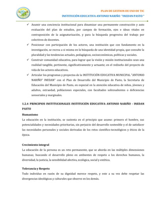 PLAN DE GESTION DE USO DE TIC
                                    INSTITUCIÓN EDUCATIVA ANTONIO NARIÑO “INEDAN PASTO “


     Asumir una conciencia institucional para dinamizar una permanente construcción y auto
         evaluación del plan de estudios, por campos de formación, ejes e ideas vitales en
         contraposición de la asignaturización, y para la búsqueda progresiva del trabajo por
         colectivos de docentes.
     Posicionar con participación de los actores, una institución que con fundamento en la
         investigación, se recrea a si misma en la búsqueda de una identidad propia, que consulte la
         pluralidad y las tendencias actuales, pedagógicas, socioeconómicas, políticas y sociales.
     Construir comunidad educativa, para lograr que la visión y misión institucionales sean una
         realidad tangible, pertinente, significativamente y actuante; en el rediseño del proyecto de
         vida de los actores educativos.
     Articular los programas y proyectos de la INSTITUCIÓN EDUCATIVA MUNICIPAL "ANTONIO
         NARIÑO" INEDAN" con el Plan de Desarrollo del Municipio de Pasto, la Secretaria de
         Educación del Municipio de Pasto, en especial en la atención educativa de niños, jóvenes y
         adultos, extraedad, poblaciones especiales, con facultades sobresalientes o deficiencias
         sensoriales y marginales.


1.2.4 PRINCIPIOS INSTITUCIONALES INSTITUCIÓN EDUCATIVA ANTONIO NARIÑO - INEDAN
PASTO

Humanismo
La educación en la institución, se sustenta en el principio que asume: primero el hombre, sus
potencialidades y necesidades prioritarias, sin perjuicio del desarrollo sostenible y el de satisfacer
las necesidades personales y sociales derivadas de los retos científico-tecnológicos y éticos de la
época.


Crecimiento integral
La educación de la persona es un reto permanente, que se aborda en las múltiples dimensiones
humanas; buscando el desarrollo pleno en ambientes de respeto a los derechos humanos, la
diversidad, la justicia, la sensibilidad afectiva, ecológica, social y estética.


Tolerancia y Respeto
Todo individuo en razón de su dignidad merece respeto, y este a su vez debe respetar las
divergencias ideológicas y culturales que observe en los demás.
 
