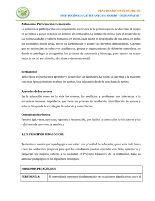 PLAN DE GESTION DE USO DE TIC
                                   INSTITUCIÓN EDUCATIVA ANTONIO NARIÑO “INEDAN PASTO “


Autonomía, Participación, Democracia
La autonomía, participación son componentes esenciales de la persona que no se decretan, si no que
se acreditan y ganan en todos los ámbitos de interacción. La institución media, para el desarrollo de
las potencialidades y valores humanos; en efecto, cada sujeto es responsable de sus actos, en todos
los escenarios donde actúa, ejerce su participación y asume sus derechos democráticos. Aspectos
que se evidencian en colectivos académicos, grupos y organizaciones de diferente naturaleza, en
donde se privilegia la autogestión, los procesos de autonomía y liderazgo, para ejercer un mayor
impacto social: en la familia, el trabajo y el contexto social.



permanente
Toda época es buena para aprender y desarrollar las facultades. La niñez, la juventud y la madurez
son unas épocas propicias realizar los sueños. Una educación desde la cuna hasta la tumba.


Aprender de los errores
En la educación como en la vida los errores, los conflictos y problemas son inherentes a la
naturaleza humana, imperfecta; que tiene un proceso de resolución, identificación de causas y
actores, búsqueda de estrategias de solución y concertación.


Comunicación efectiva
Proceso ágil, veraz, oportuno, riguroso y responsable, que facilite la interacción de los actores y las
relaciones de convivencia armónica.


1.2.5. PRINCIPIOS PEDAGÓGICOS.


Teniendo en cuenta que la pedagogía es un saber, con prioridad del educador, quien ante todo busca
crear los ambientes propicios para que los estudiantes puedan aprender con éxito, apropiarse y
proyectar los mejores saberes a la sociedad; el Proyecto Educativo de la Institución, basa su
accionar pedagógico en los siguientes principios:


PRINCIPIOS PEDAGÓGICOS

PERTINENCIA:            El aprendizaje oportuno fundamentado en situaciones significativas para el
 
