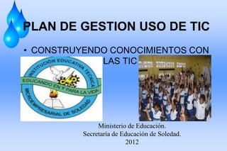 PLAN DE GESTION USO DE TIC
• CONSTRUYENDO CONOCIMIENTOS CON
             LAS TIC




               Ministerio de Educación.
          Secretaría de Educación de Soledad.
                         2012
 