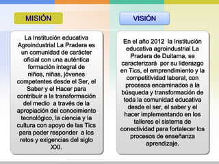 MISIÓNVISIÓNLa Institución educativa Agroindustrial La Pradera es un comunidad de carácter oficial con una auténtica formación integral de niños, niñas, jóvenes competentes desde el Ser, el Saber y el Hacer para contribuir a la transformación del medio  a través de la apropiación del conocimiento tecnológico, la ciencia y la cultura con apoyo de las Tics para poder responder  a los retos y exigencias del siglo XXI.En el año 2012  la Institución educativa agroindustrial La Pradera de Duitama, se caracterizará  por su liderazgo en Tics, el emprendimiento y la competitividad laboral, con procesos encaminados a la búsqueda y transformación de toda la comunidad educativa desde el ser, el saber y el hacer implementando en los talleres el sistema de conectividad para fortalecer los procesos de enseñanza aprendizaje.