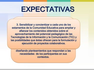 EXPECTATIVAS1. Iniciar un Plan de Formación en TIC permitiendo que la tecnología ingrese en más espacios de la educación para fortalecerlos, generando eficientes procesos y garantizando un mayor acceso a todos los servicios que proporciona.2. Conocer, aprender e implementar estrategias didácticas para hacer de las TIC un aliado en los procesos de aprendizaje, buscando objetivos precisos en el uso de esta poderosa herramienta y lo más importante, convalidar los vínculos sociales que permitan la creación de comunidades virtuales para compartir información que se genere a partir de los procesos efectuados, enriqueciendo el aprendizaje y diseñando planteamientos que respondan a las necesidades  de los participantes en sus contextos.3. Sensibilizar y concientizar a cada uno de los estamentos de la Comunidad Educativa para ampliar y afianzar los contenidos obtenidos sobre el aprovechamiento del potencial pedagógico de las Tecnologías de la Información y la Comunicación (TIC) y las posibilidades que éstas ofrecen para la formulación y ejecución de proyectos colaborativos.