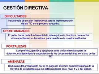 GESTIÓN DIRECTIVADIFICULTADESInexistencia de un plan institucional para la implementación de las TIC en el proceso educativo.OPORTUNIDADESEl poder hacer parte fundamental de este equipo de directivos para recibir esta capacitación en temáticas, para beneficio de nuestra Institución. FORTALEZASCompromiso, gestión y apoyo por parte de las directivas para la dotación, mantenimiento y capacitación de los docentes del área en el uso de las TIC.AMENAZASReducción del presupuesto por el no pago de servicios complementarios de la mayoría de estudiantes que no están ubicados en el nivel 1 y 2 del Sisben.
