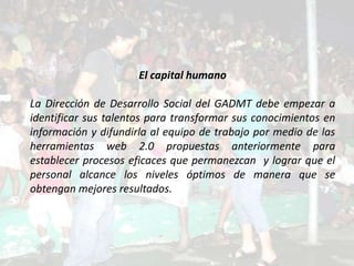 El capital humano

La Dirección de Desarrollo Social del GADMT debe empezar a
identificar sus talentos para transformar sus conocimientos en
información y difundirla al equipo de trabajo por medio de las
herramientas web 2.0 propuestas anteriormente para
establecer procesos eficaces que permanezcan y lograr que el
personal alcance los niveles óptimos de manera que se
obtengan mejores resultados.
 
