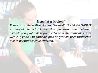 El capital estructural
Para el caso de la Dirección de Desarrollo Social del GADMT
el capital estructural son los procesos que deberían
estandarizar y difundirse por medio de las herramientas de la
web 2.0, y son una parte del plan de gestión de conocimiento
que es perdurable en la empresa.
 