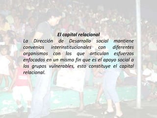 El capital relacional
La Dirección de Desarrollo social mantiene
convenios interinstitucionales con diferentes
organismos con los que articulan esfuerzos
enfocados en un mismo fin que es el apoyo social a
los grupos vulnerables, esto constituye el capital
relacional.
 