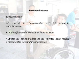 Recomendaciones

Se recomienda:

•El uso de las herramientas web 2.0 propuestas
anteriormente.

•La identifiación de talentos en la institución.

•Utilizar los conocimientos de los talentos para mejorar
o incrementar y estandarizar procesos.
 