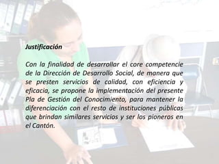 Justificación

Con la finalidad de desarrollar el core competencie
de la Dirección de Desarrollo Social, de manera que
se presten servicios de calidad, con eficiencia y
eficacia, se propone la implementación del presente
Pla de Gestión del Conocimiento, para mantener la
diferenciación con el resto de instituciones públicas
que brindan similares servicios y ser los pioneros en
el Cantón.
 