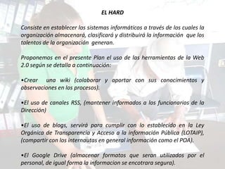 EL HARD

Consiste en establecer los sistemas informáticos a través de los cuales la
organización almacenará, clasificará y distribuirá la información que los
talentos de la organización generan.

Proponemos en el presente Plan el uso de las herramientas de la Web
2.0 según se detalla a continuación:

•Crear una wiki (colaborar y aportar con sus conocimientos y
observaciones en los procesos).

•El uso de canales RSS, (mantener informados a los funcionarios de la
Dirección)

•El uso de blogs, servirá para cumplir con lo establecido en la Ley
Orgánica de Transparencia y Acceso a la información Pública (LOTAIP),
(compartir con los internautas en general información como el POA).

•El Google Drive (almacenar formatos que seran utilizados por el
personal, de igual forma la informacion se encotrara segura).
 