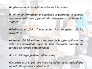 •Implementar el manejo de redes sociales como:

El twitter, (informativo), el Facebook se podrá dar a conocer
eventos a realizarse y permitirán interactuar con todos los
contactos.

•Mediante el flickr (documentar las imagenes de los
proyectos)

•A través del Slideshare y del uso de box,(recopilación de
todas las actividades que se han realizado durante un
período de tiempo determinado)

•El uso del skype,(video conferencias)

•Se puede usar el youtube (web los videos de las actividades
importantes y transcendentales)
 