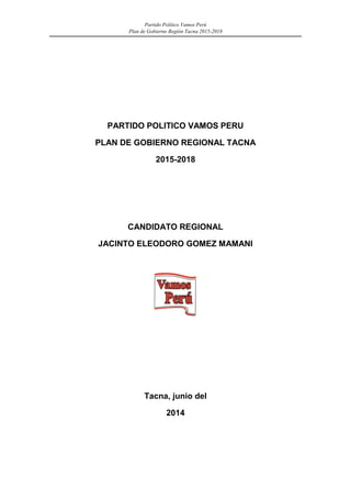 Partido Político Vamos Perú 
Plan de Gobierno Región Tacna 2015-2018 
PARTIDO POLITICO VAMOS PERU 
PLAN DE GOBIERNO REGIONAL TACNA 
2015-2018 
CANDIDATO REGIONAL 
JACINTO ELEODORO GOMEZ MAMANI 
Tacna, junio del 
2014 
 