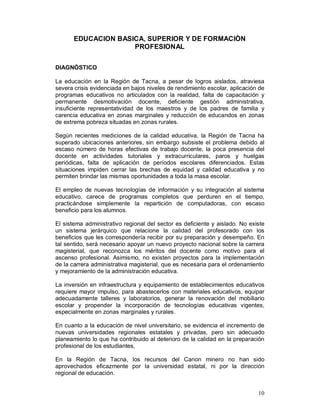10 
EDUCACION BASICA, SUPERIOR Y DE FORMACIÒN 
PROFESIONAL 
DIAGNÓSTICO 
La educación en la Región de Tacna, a pesar de logros aislados, atraviesa 
severa crisis evidenciada en bajos niveles de rendimiento escolar, aplicación de 
programas educativos no articulados con la realidad, falta de capacitación y 
permanente desmotivación docente, deficiente gestión administrativa, 
insuficiente representatividad de los maestros y de los padres de familia y 
carencia educativa en zonas marginales y reducción de educandos en zonas 
de extrema pobreza situadas en zonas rurales. 
Según recientes mediciones de la calidad educativa, la Región de Tacna ha 
superado ubicaciones anteriores, sin embargo subsiste el problema debido al 
escaso número de horas efectivas de trabajo docente, la poca presencia del 
docente en actividades tutoriales y extracurriculares, paros y huelgas 
periódicas, falta de aplicación de períodos escolares diferenciados. Estas 
situaciones impiden cerrar las brechas de equidad y calidad educativa y no 
permiten brindar las mismas oportunidades a toda la masa escolar. 
El empleo de nuevas tecnologías de información y su integración al sistema 
educativo, carece de programas completos que perduren en el tiempo, 
practicándose simplemente la repartición de computadoras, con escaso 
beneficio para los alumnos. 
El sistema administrativo regional del sector es deficiente y aislado. No existe 
un sistema jerárquico que relacione la calidad del profesorado con los 
beneficios que les correspondería recibir por su preparación y desempeño. En 
tal sentido, será necesario apoyar un nuevo proyecto nacional sobre la carrera 
magisterial, que reconozca los méritos del docente como motivo para el 
ascenso profesional. Asimismo, no existen proyectos para la implementación 
de la carrera administrativa magisterial, que es necesaria para el ordenamiento 
y mejoramiento de la administración educativa. 
La inversión en infraestructura y equipamiento de establecimientos educativos 
requiere mayor impulso, para abastecerlos con materiales educativos, equipar 
adecuadamente talleres y laboratorios, generar la renovación del mobiliario 
escolar y propender la incorporación de tecnologías educativas vigentes, 
especialmente en zonas marginales y rurales. 
En cuanto a la educación de nivel universitario, se evidencia el incremento de 
nuevas universidades regionales estatales y privadas, pero sin adecuado 
planeamiento lo que ha contribuido al deterioro de la calidad en la preparación 
profesional de los estudiantes, 
En la Región de Tacna, los recursos del Canon minero no han sido 
aprovechados eficazmente por la universidad estatal, ni por la dirección 
regional de educación. 
 