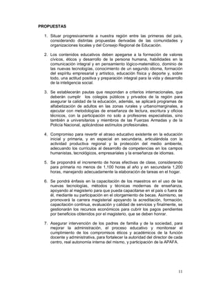 11 
PROPUESTAS 
1. Situar progresivamente a nuestra región entre las primeras del país, 
considerando distintas propuestas derivadas de las comunidades y 
organizaciones locales y del Consejo Regional de Educación. 
2. Los contenidos educativos deben apegarse a la formación de valores 
cívicos, éticos y desarrollo de la persona humana, habilidades en la 
comunicación integral y en pensamiento lógico-matemático, dominio de 
las nuevas tecnologías, conocimiento de un segundo idioma, formación 
del espíritu empresarial y artístico, educación física y deporte y, sobre 
todo, una actitud positiva y preparación integral para la vida y desarrollo 
de la inteligencia social. 
3. Se establecerán pautas que respondan a criterios internacionales, que 
deberán cumplir los colegios públicos y privados de la región para 
asegurar la calidad de la educación, además, se aplicará programas de 
alfabetización de adultos en las zonas rurales y urbano/marginales, a 
ejecutar con metodologías de enseñanza de lectura, escritura y oficios 
técnicos, con la participación no solo a profesores especialistas, sino 
también a universitarios y miembros de las Fuerzas Armadas y de la 
Policía Nacional, aplicándose estímulos profesionales. 
4. Compromiso para revertir el atraso educativo existente en la educación 
inicial y primaria, y en especial en secundaria, articulándola con la 
actividad productiva regional y la protección del medio ambiente, 
adecuando los currículos al desarrollo de competencias en los campos 
humanistas, tecnológicos, empresariales y la enseñanza de idiomas. 
5. Se propondrá el incremento de horas efectivas de clase, considerando 
para primaria no menos de 1,100 horas al año y en secundaria 1,200 
horas, manejando adecuadamente la elaboración de tareas en el hogar. 
6. Se pondrá énfasis en la capacitación de los maestros en el uso de las 
nuevas tecnologías, métodos y técnicas modernas de enseñanza, 
apoyando al magisterio para que pueda capacitarse en el país o fuera de 
él, mediante su participación en el otorgamiento de becas. Asimismo, se 
promoverá la carrera magisterial apoyando la acreditación, formación, 
capacitación continua, evaluación y calidad de servicios y finalmente, se 
gestionarán los recursos económicos para cubrir los pagos pendientes 
por beneficios obtenidos por el magisterio, que se deben honrar. 
7. Asegurar intervención de los padres de familia y de la sociedad, para 
mejorar la administración, el proceso educativo y monitorear el 
cumplimiento de los compromisos éticos y académicos de la función 
docente y administrativa, para fortalecer la autoridad del director de cada 
centro, real autonomía interna del mismo, y participación de la APAFA. 
 