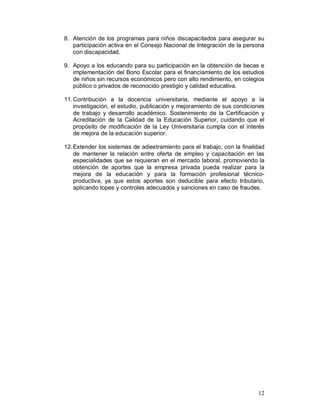 8. Atención de los programas para niños discapacitados para asegurar su 
participación activa en el Consejo Nacional de Integración de la persona 
con discapacidad. 
9. Apoyo a los educando para su participación en la obtención de becas e 
implementación del Bono Escolar para el financiamiento de los estudios 
de niños sin recursos económicos pero con alto rendimiento, en colegios 
público o privados de reconocido prestigio y calidad educativa. 
11.Contribución a la docencia universitaria, mediante el apoyo a la 
investigación, el estudio, publicación y mejoramiento de sus condiciones 
de trabajo y desarrollo académico. Sostenimiento de la Certificación y 
Acreditación de la Calidad de la Educación Superior, cuidando que el 
propósito de modificación de la Ley Universitaria cumpla con el interés 
de mejora de la educación superior. 
12.Extender los sistemas de adiestramiento para el trabajo, con la finalidad 
de mantener la relación entre oferta de empleo y capacitación en las 
especialidades que se requieran en el mercado laboral, promoviendo la 
obtención de aportes que la empresa privada pueda realizar para la 
mejora de la educación y para la formación profesional técnico-productiva, 
ya que estos aportes son deducible para efecto tributario, 
aplicando topes y controles adecuados y sanciones en caso de fraudes. 
12 
 