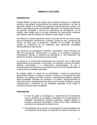 13 
CIENCIA Y CULTURA 
DIAGNÓSTICO 
Nuestra Región, al igual que nuestro país, presentan atraso en su desarrollo 
científico y tecnológico comparándonos con países desarrollados o en vías de 
desarrollo, debido a la insuficiente asignación presupuestal que sumada a la 
falta de capacidad de gasto de entidades regionales, ha originado bajo número 
de patentes solicitadas y carencia de laboratorios de investigación, en tal 
sentido, cabe señalar que no se están utilizando los instrumentos modernos 
para lograr el salto tecnológico que requiere nuestra región y el país. 
Con relación a nuestro patrimonio cultural, se puede afirmar que existe campo 
para la investigación, identificación, inventario, puesta en valor y protección del 
mismo, así como para su promoción y difusión, en tal sentido, se deberá 
superar la indiferencia de las entidades para desarrollar actividades 
transcendentes en este terreno. 
Los esfuerzos de investigación científica y tecnológica, fueron frenados por 
falta de presupuesto, disminuyendo su aporte a la actividad productiva, 
manifestando además la existencia de depredación y robo sistemático del 
patrimonio nacional, mayormente en zonas rurales. 
La cultura es un componente enriquecedor de la juventud, que no debe estar 
desarticulado de la educación ni del turismo. Sin embargo, a causa de criterios 
políticos equivocados y a restricciones presupuestales, el uso e 
implementación de medios de comunicación masiva han sido desestimados en 
su ejecución por entidades regionales, 
En nuestra región, la cultura se ha manifestado a través de expresiones 
relacionadas al teatro, la poesía, la pintura, la danza y la producción de obras 
literarias, sin embargo, por falta de apoyo y desinterés del gobierno regional, 
estas actividades culturales son escasas o no existen, desaprovechando el 
potencial humano, especialmente del sector juvenil, siendo necesario el aporte 
organizacional y económico de las entidades regionales a las cuales le 
concierne promover estas actividades. . 
PROPUESTAS 
1. El nivel de gasto en investigación y desarrollo será incrementado, 
para su utilización en proyectos a ejecutarse con la participación de 
entidades universitarias, institutos superiores, colegios públicos y 
privados y empresas industriales y mineras de la región, mediante la 
suscripción de convenios de interés mutuo. 
2. Considerando que la ciencia y la tecnología son imprescindibles para 
una educación encaminada al desarrollo del aparato productivo, se 
 