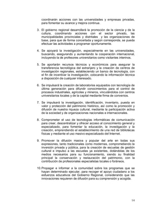 coordinarán acciones con las universidades y empresas privadas, 
para fomentar su avance y mejora continua. 
3. El gobierno regional desarrollará la promoción de la ciencia y de la 
cultura, coordinando acciones con el sector privado, las 
municipalidades provinciales y distritales y las organizaciones de 
base, para que de forma concertada y según corresponda, se pueda 
efectuar las actividades a programar oportunamente. 
4. Se apoyará la investigación, especialmente en las universidades, 
buscando, asegurando y aumentando la cooperación internacional, 
incluyendo la de profesores universitarios como visitantes interinos. 
5. Se aportarán recursos técnicos y económicos para asegurar la 
transferencia tecnológica del extranjero y la creación de centros de 
investigación regionales, estableciendo un banco de tecnología, con 
el fin de incentivar la investigación, colocando la información técnica 
a disposición de cualquier interesado. 
6. Se impulsará la creación de laboratorios equipados con tecnología de 
última generación para difundir conocimientos para el control de 
procesos industriales, agrícolas y mineros, vinculándolos con centros 
universitarios locales y de la capital mediante firma de convenios. 
7. Se impulsará la investigación, identificación, inventario, puesta en 
valor y protección del patrimonio histórico, así como la promoción y 
difusión de nuestra riqueza cultural, mediante la participación activa 
de la sociedad y de organizaciones nacionales e internacionales. 
8. Comprometer el uso de tecnologías informáticas de comunicación 
para crear, descentralizar y ofrecer acceso al conocimiento general y 
especializado, para fomentar la educación, la investigación y la 
creación, emprendiendo el establecimiento de una red de bibliotecas 
físicas y mediante el uso masivo especializado del Internet. 
9. Promover la difusión masiva y popular del arte en todas sus 
expresiones, tanto tradicionales como modernas, comprometiendo la 
inversión privada y pública, para la creación de escuelas de gestión 
cultural e impulso a las escuelas ya existentes, dotándolas de los 
medios necesarios para su funcionamiento, siendo su finalidad 
principal la conservación y restauración del patrimonio, con la 
contribución de profesionales especialistas locales o foráneos. 
10.Propagar e informar a la comunidad sobre los programas que se 
hayan determinado ejecutar, para recoger el apoyo ciudadano a los 
esfuerzos educativos del Gobierno Regional, considerando que las 
innovaciones requieren de difusión para su comprensión y acogida. 
14 
 