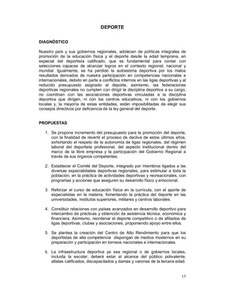 15 
DEPORTE 
DIAGNÓSTICO 
Nuestro país y sus gobiernos regionales, adolecen de políticas integrales de 
promoción de la educación física y el deporte desde la edad temprana, en 
especial del deportista calificado, que es fundamental para contar con 
selecciones capaces de alcanzar logros en el contexto regional, nacional y 
mundial. Igualmente, se ha perdido la autoestima deportiva por los malos 
resultados derivados de nuestra participación en competencias nacionales e 
internacionales, debido en parte a conflictos internos en las ligas deportivas y al 
reducido presupuesto asignado al deporte, asimismo, las federaciones 
deportivas regionales no cumplen con dirigir la disciplina deportiva a su cargo, 
no coordinan con las asociaciones deportivas vinculadas a la disciplina 
deportiva que dirigen, ni con los centros educativos, ni con los gobiernos 
locales y, la mayoría de estas entidades, están imposibilitadas de elegir sus 
consejos directivos por deficiencia de la ley general del deporte. 
PROPUESTAS 
1. Se propone incremento del presupuesto para la promoción del deporte, 
con la finalidad de revertir el proceso de declive de estos últimos años, 
exhortando el respeto de la autonomía de ligas regionales, del régimen 
laboral del deportista profesional, del aspecto institucional dentro del 
marco de la libre empresa y la participación del Gobierno Regional a 
través de sus órganos competentes. 
2. Establecer el Comité del Deporte, integrado por miembros ligados a las 
diversas especialidades deportivas regionales, para estimular a toda la 
población, en la práctica de actividades deportivas y recreacionales, con 
programas y acciones que aseguren su desarrollo físico y emocional. 
3. Reforzar el curso de educación física en la currícula, con el aporte de 
especialistas en la materia, fomentando la práctica del deporte en las 
universidades, institutos superiores, militares y centros laborales. 
4. Constituir relaciones con países avanzados en desarrollo deportivo para 
intercambio de prácticas y obtención de asistencia técnica, económica y 
financiera. Asimismo, reordenar el deporte competitivo o de afiliados de 
ligas deportivas, clubes y asociaciones, proponiendo apoyo entre ellos. 
5. Se plantea la creación del Centro de Alto Rendimiento para que los 
deportistas de alta competencia dispongan de medios modernos en su 
preparación y participación en torneos nacionales e internacionales. 
6. La infraestructura deportiva ya sea regional o de gobiernos locales, 
incluida la escolar, deberá estar al alcance del público polivalente, 
atletas calificados, discapacitados y damas y varones de la tercera edad. 
 