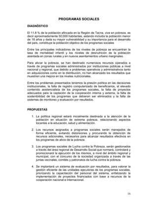 16 
PROGRAMAS SOCIALES 
DIAGNÓSTICO 
El 11.8 % de la población afincada en la Región de Tacna, vive en pobreza, es 
decir aproximadamente 50,000 habitantes, estando incluida la población menor 
de 18 años y dada su mayor vulnerabilidad y su importancia para el desarrollo 
del país, constituye la población objetivo de los programas sociales 
Entre los principales indicadores de los niveles de pobreza se encuentran la 
tasa de mortalidad infantil y los niveles de desnutrición de la población 
asentada en zonas rurales y en nuevos asentamientos urbano marginales. 
Para aliviar la pobreza, se han destinado numerosos recursos operados a 
través de programas sociales administrados por instituciones públicas a nivel 
nacional y regional, que debido a problemas operativos y administrativos tanto 
en adquisiciones como en la distribución, no han alcanzado los resultados que 
muestren una mejora en los niveles nutricionales. 
Entre los problemas presentados tenemos la presión política en las decisiones 
institucionales, la falta de registro computarizado de beneficiarios, el elevado 
contenido asistencialista de los programas sociales, la falta de proyectos 
adecuados para la captación de la cooperación interna y externa, la falta de 
sostenibilidad de los programas que debieran ser eliminados y la falta de 
sistemas de monitoreo y evaluación por resultados. 
PROPUESTAS 
1. La política regional estará inicialmente destinada a la atención de la 
población en situación de extrema pobreza, relacionando aspectos 
tocantes a la educación, salud y alimentación. 
2. Los recursos asignados a programas sociales serán manejados de 
forma eficiente, evitando distorsiones y procurando la obtención de 
recursos adicionales, necesarios para alcanzar resultados efectivos en 
los programas de alivio de la pobreza. 
3. Los programas sociales de Lucha contra la Pobreza, serán gestionados 
a través del área regional de Desarrollo Social que normará, controlará y 
promocionará la ejecución de los mismos, a nivel del ámbito regional y 
municipal, con el concurso de la sociedad organizada a través de las 
juntas vecinales, comités y patronatos de lucha contra la pobreza. 
4. Se implantará un sistema de evaluación por resultados, para valorar la 
gestión eficiente de las unidades ejecutoras de los programas sociales, 
priorizando la capacitación del personal del sistema, enfatizando la 
implementación de proyectos financiados con base a recursos de la 
cooperación nacional e internacional. 
 