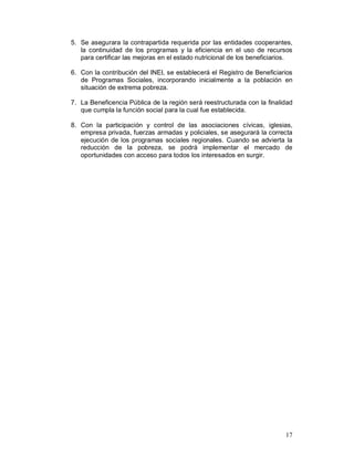 5. Se asegurara la contrapartida requerida por las entidades cooperantes, 
la continuidad de los programas y la eficiencia en el uso de recursos 
para certificar las mejoras en el estado nutricional de los beneficiarios. 
6. Con la contribución del INEI, se establecerá el Registro de Beneficiarios 
de Programas Sociales, incorporando inicialmente a la población en 
situación de extrema pobreza. 
7. La Beneficencia Pública de la región será reestructurada con la finalidad 
17 
que cumpla la función social para la cual fue establecida. 
8. Con la participación y control de las asociaciones cívicas, iglesias, 
empresa privada, fuerzas armadas y policiales, se asegurará la correcta 
ejecución de los programas sociales regionales. Cuando se advierta la 
reducción de la pobreza, se podrá implementar el mercado de 
oportunidades con acceso para todos los interesados en surgir. 
 