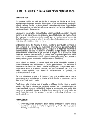 FAMILIA, MUJER E IGUALDAD DE OPORTUNIDADES 
DIAGNÓSTICO 
En nuestra región se está perdiendo el sentido de familia y de hogar, 
generándose problemas sociales tales como: niños abandonados, corrupción 
infantil, maltrato familiar, violencia juvenil, deserción educativa, drogadicción, 
falta de autoestima, prostitución, abuso de menores, embarazos adolescentes, 
madres solteras y delincuencia. 
Las mujeres con empleo, en igualdad de responsabilidades, perciben ingresos 
menores al de los varones, sin considerar que el trabajo de las mujeres fuera 
del hogar, es frecuentemente indispensable para el mantenimiento económico 
de la familia, sumándose la falta de atención de salud especialmente para las 
mujeres gestantes como para sus hijos. 
El desarrollo digno del hogar y la familia, constituye contribución admirable al 
bien común de la sociedad y una invalorable tarea humana que además, tiene 
enorme impacto en el PBI de los países, porque en el hogar se desarrolla la 
personalidad de los hijos y la atención a la familia cumple misión insustituible, 
especialmente de la mujer, cuya tarea en el hogar, no la excluye de otras 
tareas en beneficio de la sociedad, la familia y de su progreso personal, en tal 
sentido, en la vida económica social y política, la mujer puede y debe contribuir 
como persona y como profesional, conservando su femineidad. 
Para cumplir su misión, la mujer tiene que estar preparada humana y 
profesionalmente para desarrollar su propia personalidad, sin imitación ni 
sentimiento de inferioridad, siendo distinta al varón, pero indispensable, siendo 
responsabilidad de la autoridad regional crear las condiciones para que toda 
mujer pueda ejercitar sus derechos, especialmente la igualdad de 
oportunidades ante la ley. 
Es muy importante, formar a la juventud para que aprecie y sepa que el 
fundamento de la sociedad es la familia, el de la familia el matrimonio y el de 
éste, la unión de varón y mujer. 
Finalmente, cabe precisar que la familia es el lugar donde mejor se puede 
formar a los futuros ciudadanos, donde se inculcan las virtudes humanas de 
responsabilidad, respeto, solidaridad, justicia y generosidad que tanta falta 
hacen en la sociedad, siendo el ámbito donde se pueden prevenir mejor las 
conductas antisociales a las que con frecuencia el ambiente y la falta de hogar 
pueden conducir. 
18 
PROPUESTAS 
1. Proyecto y puesta en práctica de un plan de formación en valores para la 
juventud, en el que se resalte la importancia y el valor del hogar, de la 
familia y del matrimonio. 
 