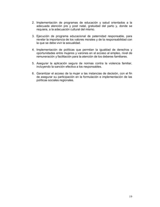 2. Implementación de programas de educación y salud orientados a la 
adecuada atención pre y post natal, gratuidad del parto y, donde se 
requiera, a la adecuación cultural del mismo. 
3. Ejecución de programa educacional de paternidad responsable, para 
revelar la importancia de los valores morales y de la responsabilidad con 
la que se debe vivir la sexualidad. 
4. Implementación de políticas que permitan la igualdad de derechos y 
oportunidades entre mujeres y varones en el acceso al empleo, nivel de 
remuneración y facilitación para la atención de los deberes familiares. 
5. Asegurar la aplicación segura de normas contra la violencia familiar, 
19 
incluyendo la sanción efectiva a los responsables. 
6. Garantizar el acceso de la mujer a las instancias de decisión, con el fin 
de asegurar su participación en la formulación e implementación de las 
políticas sociales regionales. 
 