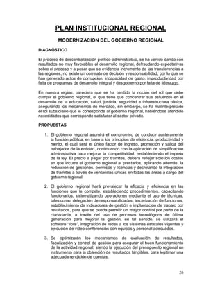 20 
PLAN INSTITUCIONAL REGIONAL 
MODERNIZACION DEL GOBIERNO REGIONAL 
DIAGNÓSTICO 
El proceso de descentralización político-administrativo, se ha venido dando con 
resultados no muy favorables al desarrollo regional, defraudando expectativas 
sobre el proceso y a pesar que se evidencia incremento de las transferencias a 
las regiones, no existe un correlato de decisión y responsabilidad, por lo que se 
han generado actos de corrupción, incapacidad de gasto, improductividad por 
falta de programas de desarrollo integral y desgobierno por falta de liderazgo. 
En nuestra región, pareciera que se ha perdido la noción del rol que debe 
cumplir el gobierno regional, el que tiene que concentrar sus esfuerzos en el 
desarrollo de la educación, salud, justicia, seguridad e infraestructura básica, 
asegurando los mecanismos de mercado, sin embargo, se ha malinterpretado 
el rol subsidiario que le corresponde al gobierno regional, habiéndose atendido 
necesidades que corresponde satisfacer al sector privado. 
PROPUESTAS 
1. El gobierno regional asumirá el compromiso de conducir austeramente 
la función pública, en base a los principios de eficiencia, productividad y 
mérito, el cual será el único factor de ingreso, promoción y salida del 
trabajador de la entidad, continuando con la aplicación de simplificación 
administrativa para mejorar la competitividad, restableciendo el imperio 
de la ley. El precio a pagar por trámites, deberá reflejar solo los costos 
en que incurre el gobierno regional al prestarlos, aplicando además, la 
reducción de gestiones, permisos y licencias y decretando la integración 
de trámites a través de ventanillas únicas en todas las áreas a cargo del 
gobierno regional. 
2. El gobierno regional hará prevalecer la eficacia y eficiencia en las 
funciones que le compete, estableciendo procedimientos, capacitando 
funcionarios, sistematizando operaciones mediante el uso de técnicas, 
tales como: delegación de responsabilidades, tercerización de funciones, 
establecimiento de indicadores de gestión e implantación de trabajo por 
resultados, para que se pueda permitir un mayor control por parte de la 
ciudadanía, a través del uso de procesos tecnológicos de última 
generación para mejorar la gestión, en tal sentido, se utilizará el 
software “libre”, integración de redes a los sistemas estatales vigentes y 
ejecución de video conferencias con equipos y personal adecuados. 
3. Se optimizarán los mecanismos de evaluación de resultados, 
fiscalización y control de gestión para asegurar el buen funcionamiento 
de la actividad regional, siendo la ejecución del presupuesto regional un 
instrumento para la obtención de resultados tangibles, para legitimar una 
adecuada rendición de cuentas. 
 