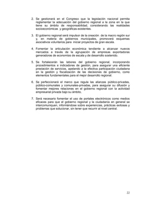 2. Se gestionará en el Congreso que la legislación nacional permita 
reglamentar la adecuación del gobierno regional a la zona en la que 
tiene su ámbito de responsabilidad, considerando las realidades 
socioeconómicas y geográficas existentes. 
3. El gobierno regional será impulsor de la creación de la macro región sur 
y, en materia de gobiernos municipales, promoverá esquemas 
asociativos voluntarios para iniciar proyectos de gran escala. 
4. Fomentar la articulación económica tendiente a alcanzar nuevos 
mercados a través de la agrupación de empresas exportadoras 
generadoras de economías de escala y de desarrollo sostenido. 
5. Se fortalecerán las labores del gobierno regional, incorporando 
procedimientos e indicadores de gestión, para asegurar una eficiente 
prestación de servicios, apelando a la efectiva participación ciudadana 
en la gestión y fiscalización de las decisiones de gobierno, como 
elementos fundamentales para el mejor desarrollo regional. 
6. Se perfeccionará el marco que regula las alianzas público-privadas, 
público-comunales y comunales-privadas, para asegurar su difusión y 
fomentar mejores relaciones en el gobierno regional con la actividad 
empresarial privada bajo su ámbito. 
7. Será necesario fomentar el uso de portales electrónicos como medios 
eficaces para que el gobierno regional y la ciudadanía en general se 
intercomuniquen, informándose sobre experiencias, prácticas exitosas y 
problemas que solucionar, sin tener que recurrir al nivel central. 
22 
 